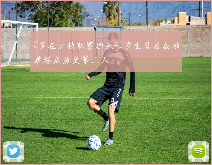C罗在沙特联赛迎来41岁生日后成功进球成历史第三人