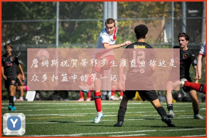 詹姆斯祝贺蒂耶罗生涯首分称这是众多扣篮中的第一记