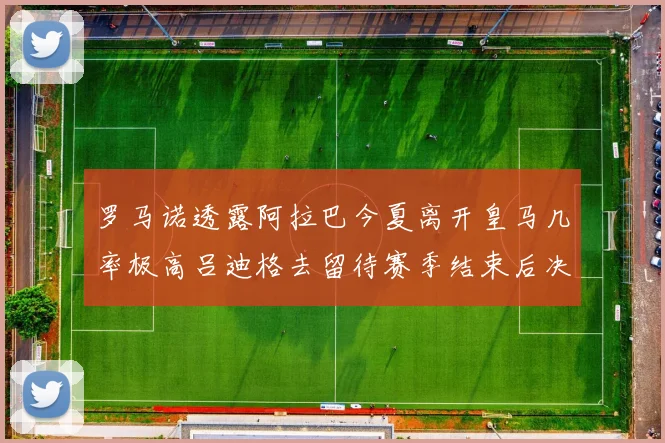 罗马诺透露阿拉巴今夏离开皇马几率极高吕迪格去留待赛季结束后决定