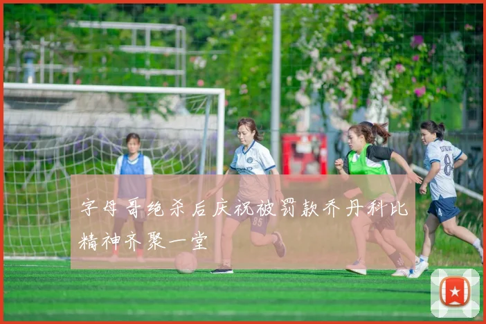 字母哥绝杀后庆祝被罚款乔丹科比精神齐聚一堂