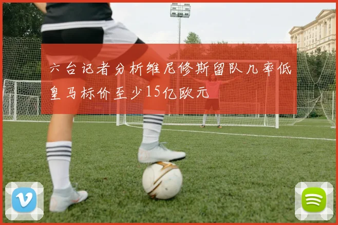 六台记者分析维尼修斯留队几率低皇马标价至少15亿欧元