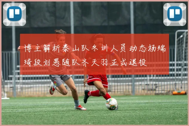 博主解析泰山队冬训人员动态杨瑞琦段刘愚随队齐天羽正式退役