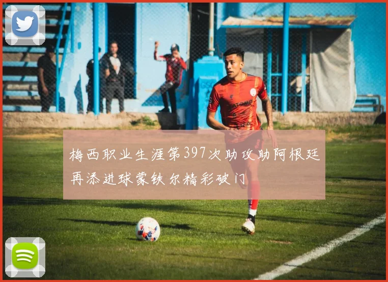 梅西职业生涯第397次助攻助阿根廷再添进球蒙铁尔精彩破门