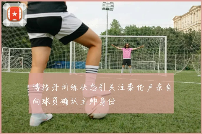 博格丹训练状态引关注泰伦卢亲自向球员确认主帅身份