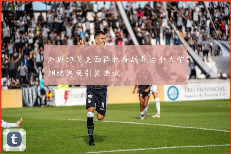 加班的马克西孤独奋战乔治和大帝相继离场引发热议