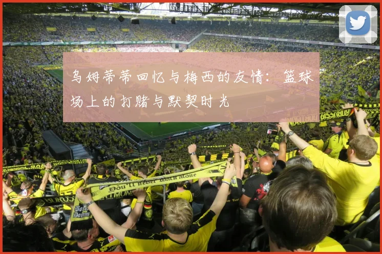 乌姆蒂蒂回忆与梅西的友情：篮球场上的打赌与默契时光