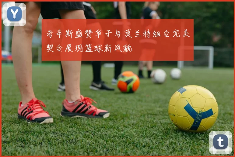 考辛斯盛赞华子与莫兰特组合完美契合展现篮球新风貌