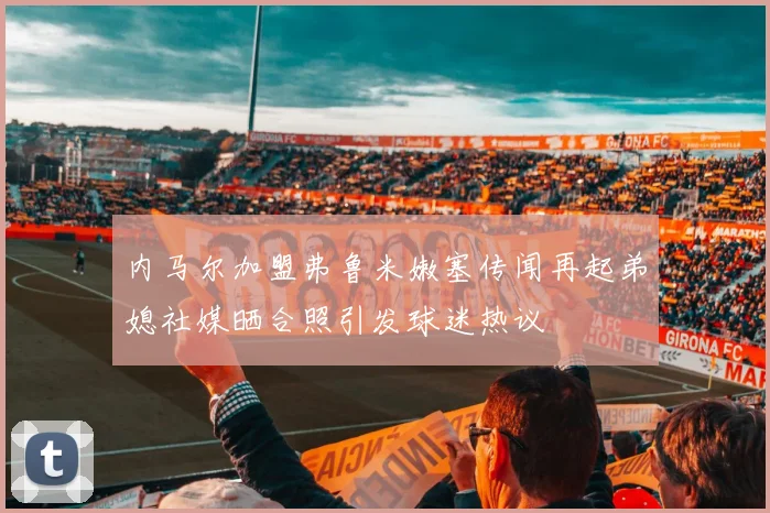 内马尔加盟弗鲁米嫩塞传闻再起弟媳社媒晒合照引发球迷热议