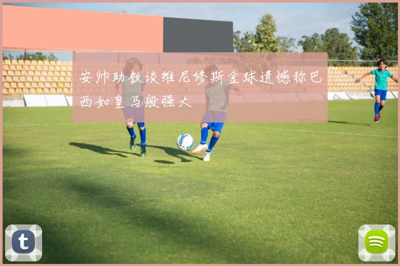 安帅助教谈维尼修斯金球遗憾称巴西如皇马般强大