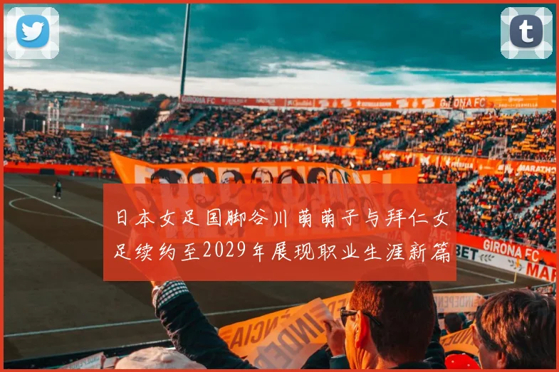 日本女足国脚谷川萌萌子与拜仁女足续约至2029年展现职业生涯新篇章