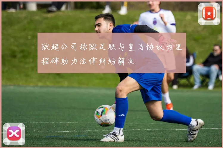 欧超公司称欧足联与皇马协议为里程碑助力法律纠纷解决