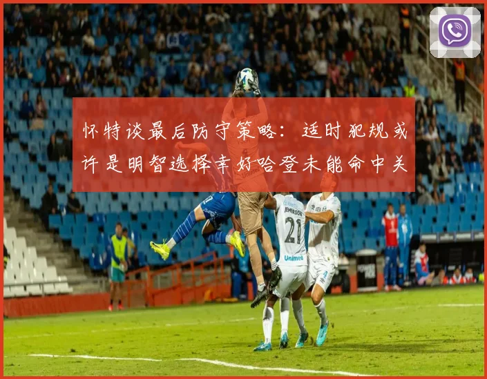 怀特谈最后防守策略：适时犯规或许是明智选择幸好哈登未能命中关键投篮